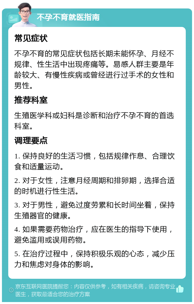 不孕不育就医指南 常见症状 不孕不育的常见症状包括长期未能怀孕、月经不规律、性生活中出现疼痛等。易感人群主要是年龄较大、有慢性疾病或曾经进行过手术的女性和男性。 推荐科室 生殖医学科或妇科是诊断和治疗不孕不育的首选科室。 调理要点 1. 保持良好的生活习惯，包括规律作息、合理饮食和适量运动。 2. 对于女性，注意月经周期和排卵期，选择合适的时机进行性生活。 3. 对于男性，避免过度劳累和长时间坐着，保持生殖器官的健康。 4. 如果需要药物治疗，应在医生的指导下使用，避免滥用或误用药物。 5. 在治疗过程中，保持积极乐观的心态，减少压力和焦虑对身体的影响。