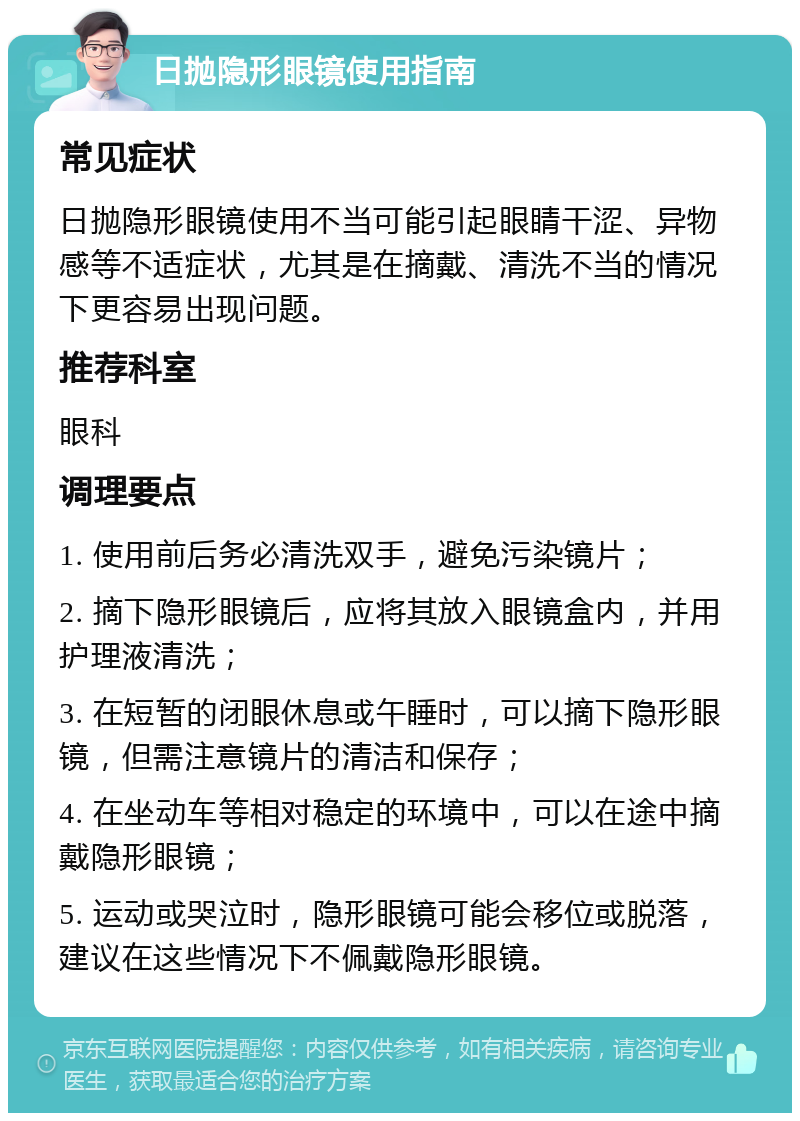 日抛隐形眼镜使用指南 常见症状 日抛隐形眼镜使用不当可能引起眼睛干涩、异物感等不适症状，尤其是在摘戴、清洗不当的情况下更容易出现问题。 推荐科室 眼科 调理要点 1. 使用前后务必清洗双手，避免污染镜片； 2. 摘下隐形眼镜后，应将其放入眼镜盒内，并用护理液清洗； 3. 在短暂的闭眼休息或午睡时，可以摘下隐形眼镜，但需注意镜片的清洁和保存； 4. 在坐动车等相对稳定的环境中，可以在途中摘戴隐形眼镜； 5. 运动或哭泣时，隐形眼镜可能会移位或脱落，建议在这些情况下不佩戴隐形眼镜。