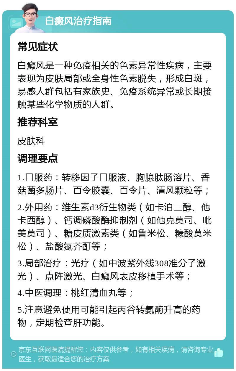 白癜风治疗指南 常见症状 白癜风是一种免疫相关的色素异常性疾病，主要表现为皮肤局部或全身性色素脱失，形成白斑，易感人群包括有家族史、免疫系统异常或长期接触某些化学物质的人群。 推荐科室 皮肤科 调理要点 1.口服药：转移因子口服液、胸腺肽肠溶片、香菇菌多肠片、百令胶囊、百令片、清风颗粒等； 2.外用药：维生素d3衍生物类（如卡泊三醇、他卡西醇）、钙调磷酸酶抑制剂（如他克莫司、吡美莫司）、糖皮质激素类（如鲁米松、糠酸莫米松）、盐酸氮芥酊等； 3.局部治疗：光疗（如中波紫外线308准分子激光）、点阵激光、白癜风表皮移植手术等； 4.中医调理：桃红清血丸等； 5.注意避免使用可能引起丙谷转氨酶升高的药物，定期检查肝功能。