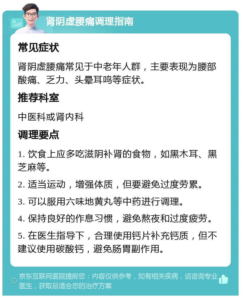 肾阴虚腰痛调理指南 常见症状 肾阴虚腰痛常见于中老年人群，主要表现为腰部酸痛、乏力、头晕耳鸣等症状。 推荐科室 中医科或肾内科 调理要点 1. 饮食上应多吃滋阴补肾的食物，如黑木耳、黑芝麻等。 2. 适当运动，增强体质，但要避免过度劳累。 3. 可以服用六味地黄丸等中药进行调理。 4. 保持良好的作息习惯，避免熬夜和过度疲劳。 5. 在医生指导下，合理使用钙片补充钙质，但不建议使用碳酸钙，避免肠胃副作用。