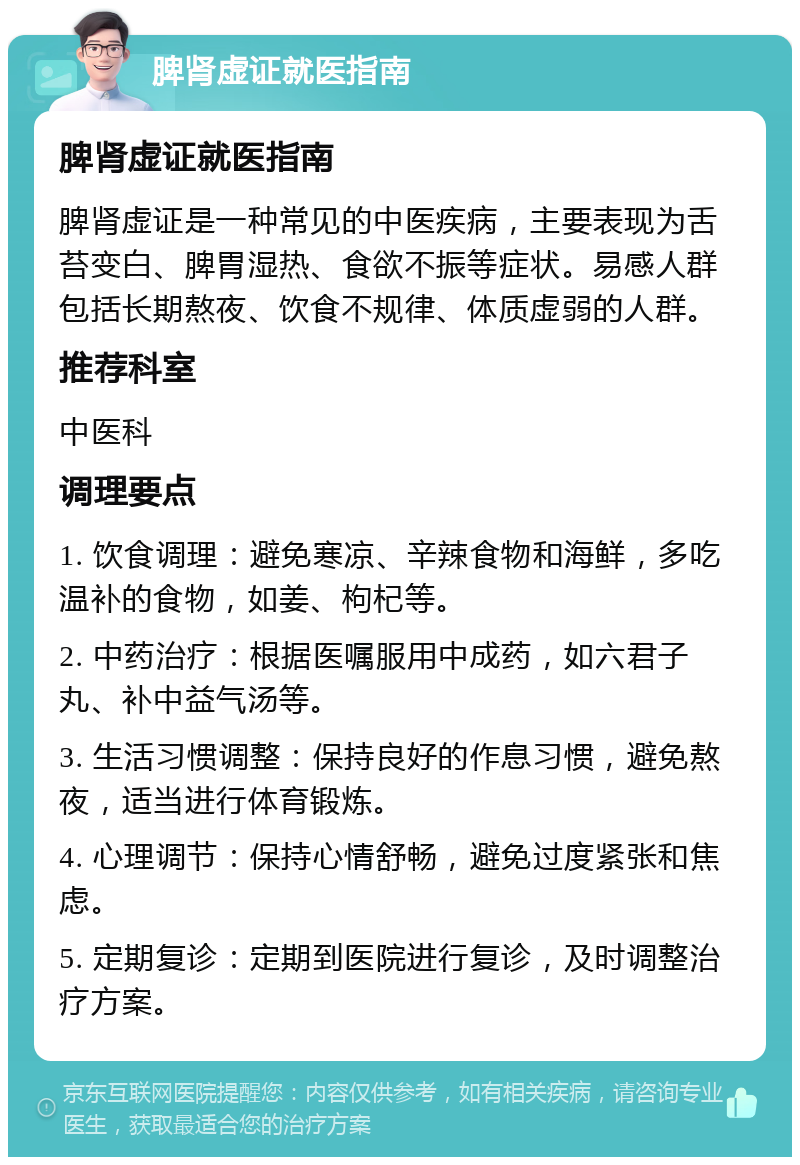 脾肾虚证就医指南 脾肾虚证就医指南 脾肾虚证是一种常见的中医疾病，主要表现为舌苔变白、脾胃湿热、食欲不振等症状。易感人群包括长期熬夜、饮食不规律、体质虚弱的人群。 推荐科室 中医科 调理要点 1. 饮食调理：避免寒凉、辛辣食物和海鲜，多吃温补的食物，如姜、枸杞等。 2. 中药治疗：根据医嘱服用中成药，如六君子丸、补中益气汤等。 3. 生活习惯调整：保持良好的作息习惯，避免熬夜，适当进行体育锻炼。 4. 心理调节：保持心情舒畅，避免过度紧张和焦虑。 5. 定期复诊：定期到医院进行复诊，及时调整治疗方案。