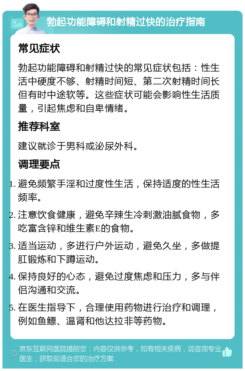 勃起功能障碍和射精过快的治疗指南 常见症状 勃起功能障碍和射精过快的常见症状包括：性生活中硬度不够、射精时间短、第二次射精时间长但有时中途软等。这些症状可能会影响性生活质量，引起焦虑和自卑情绪。 推荐科室 建议就诊于男科或泌尿外科。 调理要点 避免频繁手淫和过度性生活，保持适度的性生活频率。 注意饮食健康，避免辛辣生冷刺激油腻食物，多吃富含锌和维生素E的食物。 适当运动，多进行户外运动，避免久坐，多做提肛锻炼和下蹲运动。 保持良好的心态，避免过度焦虑和压力，多与伴侣沟通和交流。 在医生指导下，合理使用药物进行治疗和调理，例如鱼鳔、温肾和他达拉非等药物。