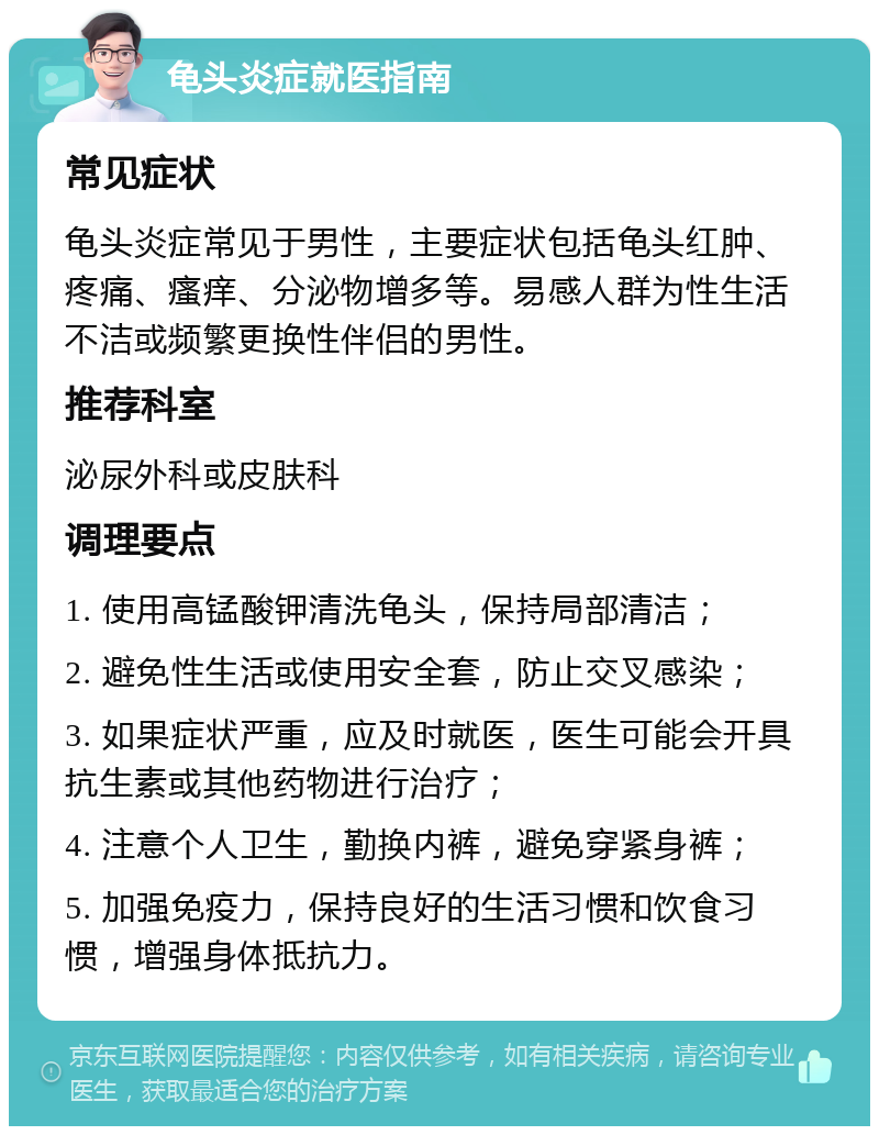 龟头炎症就医指南 常见症状 龟头炎症常见于男性，主要症状包括龟头红肿、疼痛、瘙痒、分泌物增多等。易感人群为性生活不洁或频繁更换性伴侣的男性。 推荐科室 泌尿外科或皮肤科 调理要点 1. 使用高锰酸钾清洗龟头，保持局部清洁； 2. 避免性生活或使用安全套，防止交叉感染； 3. 如果症状严重，应及时就医，医生可能会开具抗生素或其他药物进行治疗； 4. 注意个人卫生，勤换内裤，避免穿紧身裤； 5. 加强免疫力，保持良好的生活习惯和饮食习惯，增强身体抵抗力。