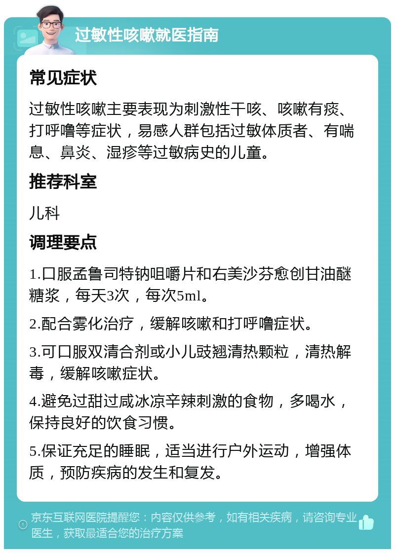 过敏性咳嗽就医指南 常见症状 过敏性咳嗽主要表现为刺激性干咳、咳嗽有痰、打呼噜等症状，易感人群包括过敏体质者、有喘息、鼻炎、湿疹等过敏病史的儿童。 推荐科室 儿科 调理要点 1.口服孟鲁司特钠咀嚼片和右美沙芬愈创甘油醚糖浆，每天3次，每次5ml。 2.配合雾化治疗，缓解咳嗽和打呼噜症状。 3.可口服双清合剂或小儿豉翘清热颗粒，清热解毒，缓解咳嗽症状。 4.避免过甜过咸冰凉辛辣刺激的食物，多喝水，保持良好的饮食习惯。 5.保证充足的睡眠，适当进行户外运动，增强体质，预防疾病的发生和复发。