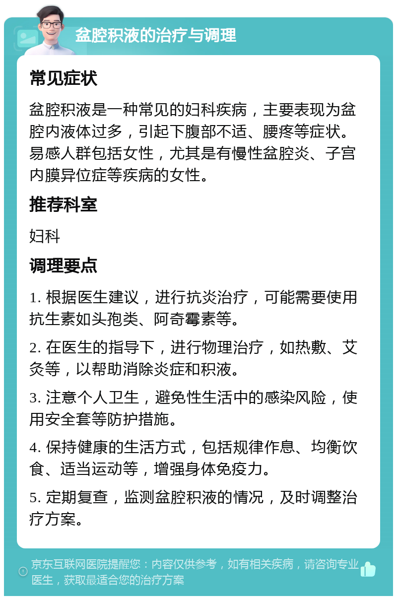 盆腔积液的治疗与调理 常见症状 盆腔积液是一种常见的妇科疾病，主要表现为盆腔内液体过多，引起下腹部不适、腰疼等症状。易感人群包括女性，尤其是有慢性盆腔炎、子宫内膜异位症等疾病的女性。 推荐科室 妇科 调理要点 1. 根据医生建议，进行抗炎治疗，可能需要使用抗生素如头孢类、阿奇霉素等。 2. 在医生的指导下，进行物理治疗，如热敷、艾灸等，以帮助消除炎症和积液。 3. 注意个人卫生，避免性生活中的感染风险，使用安全套等防护措施。 4. 保持健康的生活方式，包括规律作息、均衡饮食、适当运动等，增强身体免疫力。 5. 定期复查，监测盆腔积液的情况，及时调整治疗方案。