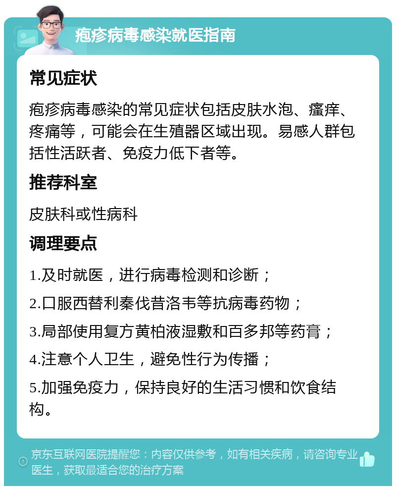 疱疹病毒感染就医指南 常见症状 疱疹病毒感染的常见症状包括皮肤水泡、瘙痒、疼痛等，可能会在生殖器区域出现。易感人群包括性活跃者、免疫力低下者等。 推荐科室 皮肤科或性病科 调理要点 1.及时就医，进行病毒检测和诊断； 2.口服西替利秦伐昔洛韦等抗病毒药物； 3.局部使用复方黄柏液湿敷和百多邦等药膏； 4.注意个人卫生，避免性行为传播； 5.加强免疫力，保持良好的生活习惯和饮食结构。