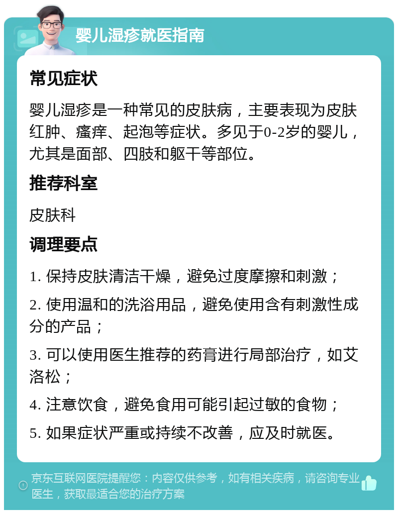 婴儿湿疹就医指南 常见症状 婴儿湿疹是一种常见的皮肤病，主要表现为皮肤红肿、瘙痒、起泡等症状。多见于0-2岁的婴儿，尤其是面部、四肢和躯干等部位。 推荐科室 皮肤科 调理要点 1. 保持皮肤清洁干燥，避免过度摩擦和刺激； 2. 使用温和的洗浴用品，避免使用含有刺激性成分的产品； 3. 可以使用医生推荐的药膏进行局部治疗，如艾洛松； 4. 注意饮食，避免食用可能引起过敏的食物； 5. 如果症状严重或持续不改善，应及时就医。