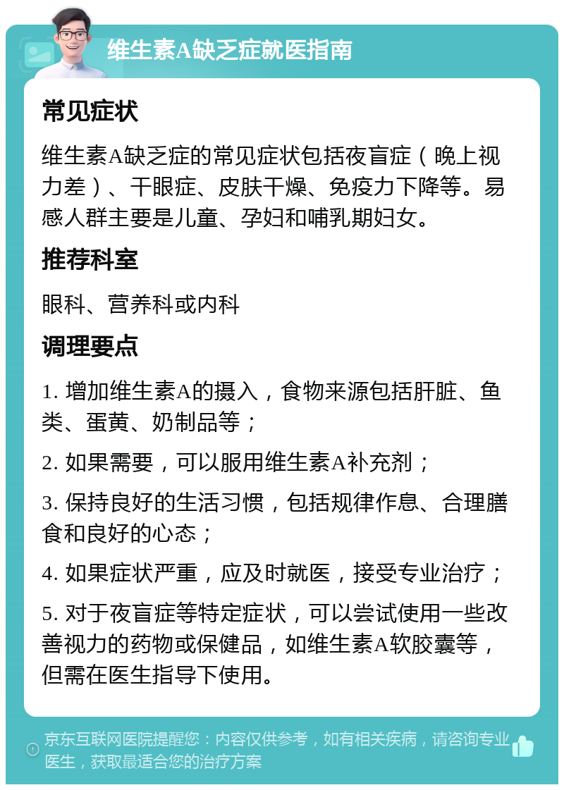 维生素A缺乏症就医指南 常见症状 维生素A缺乏症的常见症状包括夜盲症（晚上视力差）、干眼症、皮肤干燥、免疫力下降等。易感人群主要是儿童、孕妇和哺乳期妇女。 推荐科室 眼科、营养科或内科 调理要点 1. 增加维生素A的摄入，食物来源包括肝脏、鱼类、蛋黄、奶制品等； 2. 如果需要，可以服用维生素A补充剂； 3. 保持良好的生活习惯，包括规律作息、合理膳食和良好的心态； 4. 如果症状严重，应及时就医，接受专业治疗； 5. 对于夜盲症等特定症状，可以尝试使用一些改善视力的药物或保健品，如维生素A软胶囊等，但需在医生指导下使用。