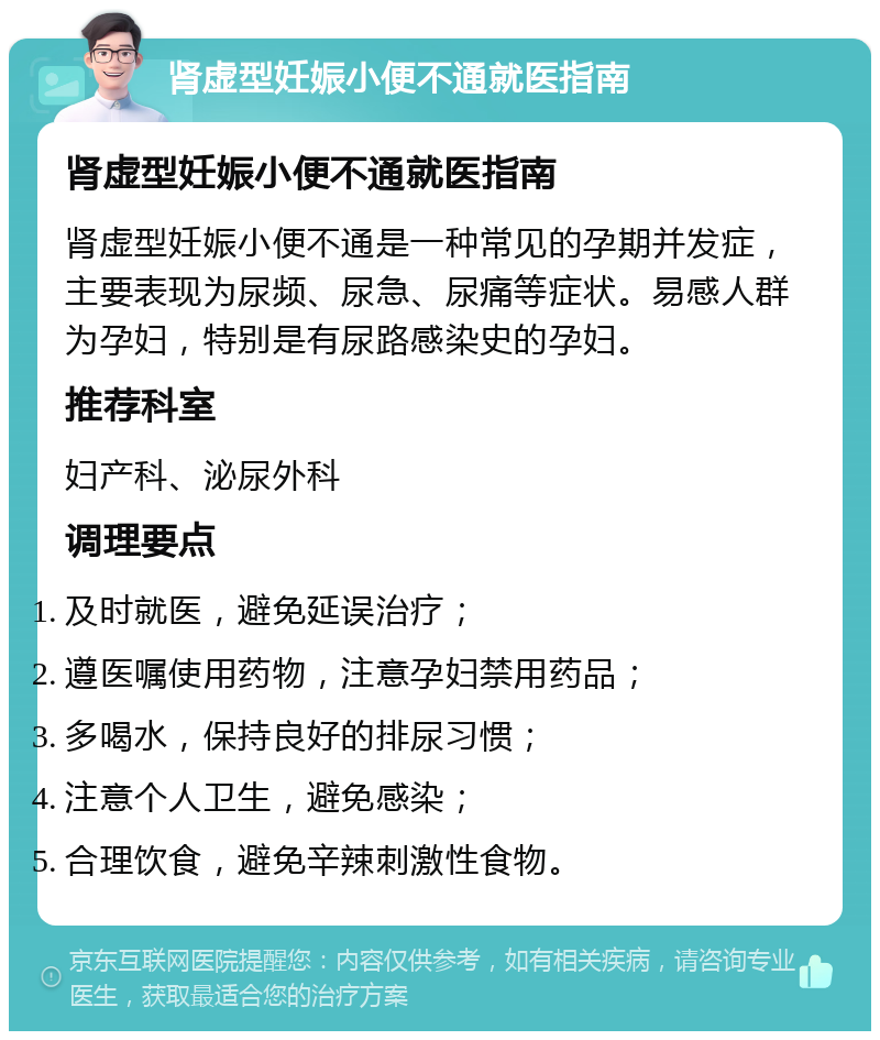 肾虚型妊娠小便不通就医指南 肾虚型妊娠小便不通就医指南 肾虚型妊娠小便不通是一种常见的孕期并发症，主要表现为尿频、尿急、尿痛等症状。易感人群为孕妇，特别是有尿路感染史的孕妇。 推荐科室 妇产科、泌尿外科 调理要点 及时就医，避免延误治疗； 遵医嘱使用药物，注意孕妇禁用药品； 多喝水，保持良好的排尿习惯； 注意个人卫生，避免感染； 合理饮食，避免辛辣刺激性食物。