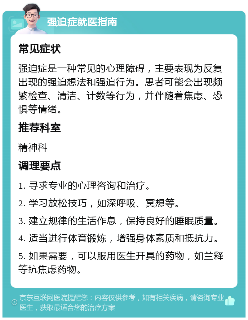 强迫症就医指南 常见症状 强迫症是一种常见的心理障碍，主要表现为反复出现的强迫想法和强迫行为。患者可能会出现频繁检查、清洁、计数等行为，并伴随着焦虑、恐惧等情绪。 推荐科室 精神科 调理要点 1. 寻求专业的心理咨询和治疗。 2. 学习放松技巧，如深呼吸、冥想等。 3. 建立规律的生活作息，保持良好的睡眠质量。 4. 适当进行体育锻炼，增强身体素质和抵抗力。 5. 如果需要，可以服用医生开具的药物，如兰释等抗焦虑药物。