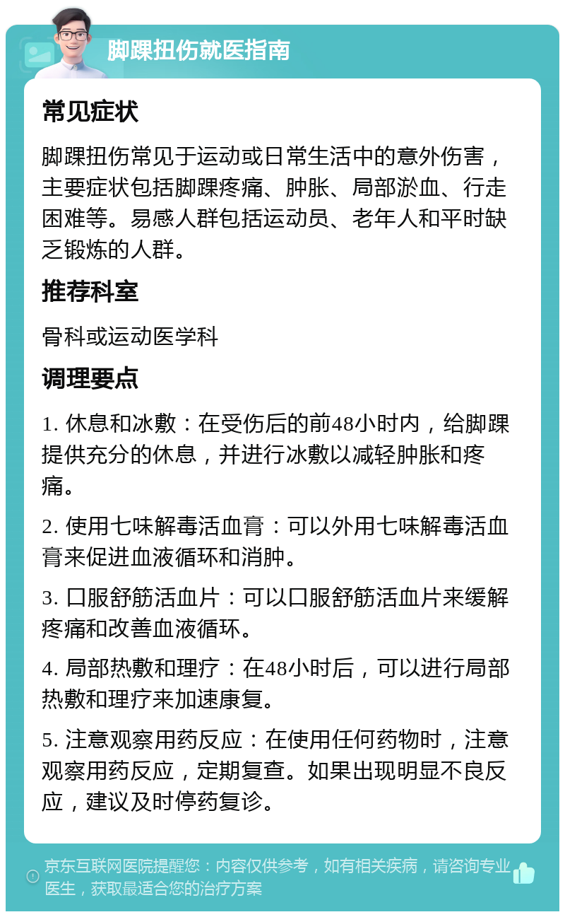 脚踝扭伤就医指南 常见症状 脚踝扭伤常见于运动或日常生活中的意外伤害，主要症状包括脚踝疼痛、肿胀、局部淤血、行走困难等。易感人群包括运动员、老年人和平时缺乏锻炼的人群。 推荐科室 骨科或运动医学科 调理要点 1. 休息和冰敷：在受伤后的前48小时内，给脚踝提供充分的休息，并进行冰敷以减轻肿胀和疼痛。 2. 使用七味解毒活血膏：可以外用七味解毒活血膏来促进血液循环和消肿。 3. 口服舒筋活血片：可以口服舒筋活血片来缓解疼痛和改善血液循环。 4. 局部热敷和理疗：在48小时后，可以进行局部热敷和理疗来加速康复。 5. 注意观察用药反应：在使用任何药物时，注意观察用药反应，定期复查。如果出现明显不良反应，建议及时停药复诊。