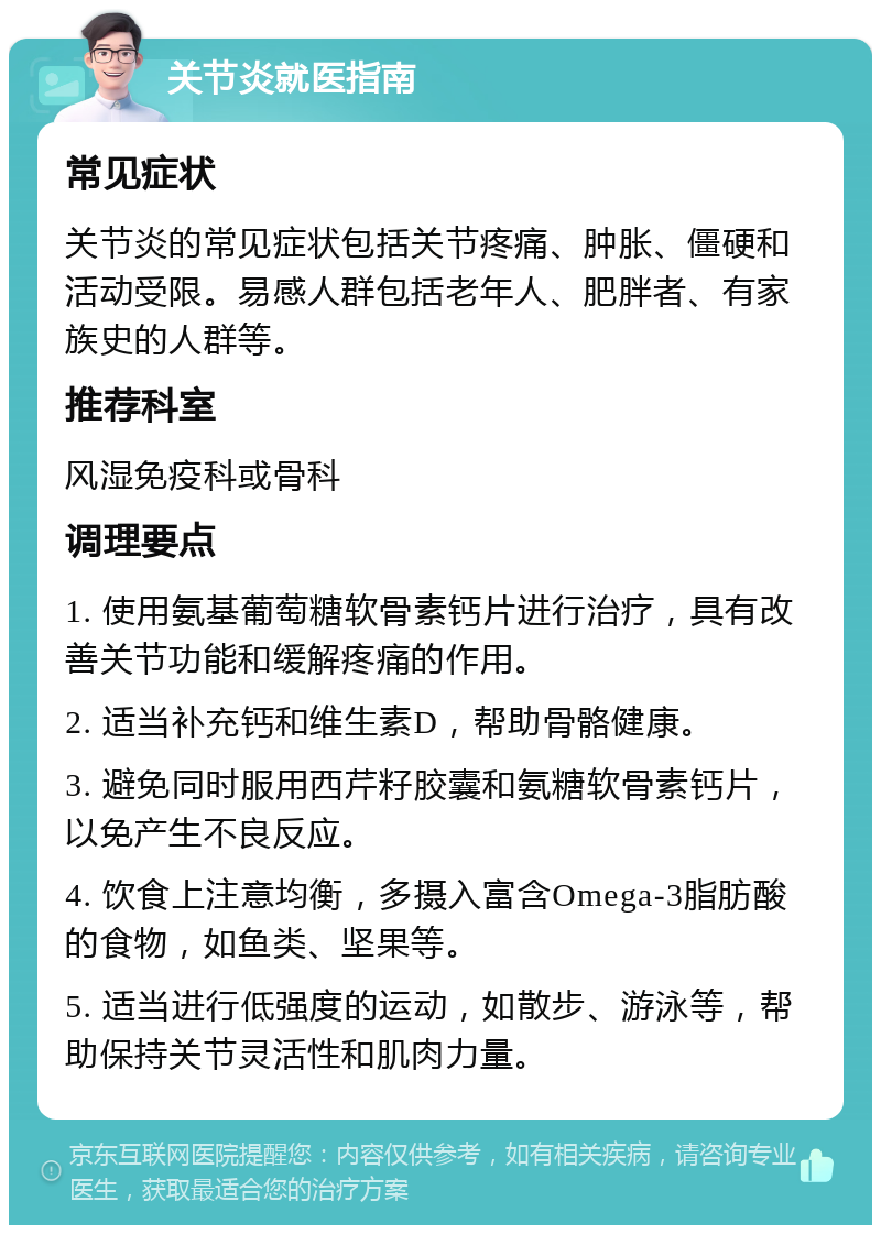 关节炎就医指南 常见症状 关节炎的常见症状包括关节疼痛、肿胀、僵硬和活动受限。易感人群包括老年人、肥胖者、有家族史的人群等。 推荐科室 风湿免疫科或骨科 调理要点 1. 使用氨基葡萄糖软骨素钙片进行治疗，具有改善关节功能和缓解疼痛的作用。 2. 适当补充钙和维生素D，帮助骨骼健康。 3. 避免同时服用西芹籽胶囊和氨糖软骨素钙片，以免产生不良反应。 4. 饮食上注意均衡，多摄入富含Omega-3脂肪酸的食物，如鱼类、坚果等。 5. 适当进行低强度的运动，如散步、游泳等，帮助保持关节灵活性和肌肉力量。