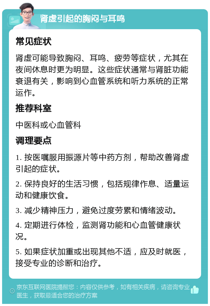 肾虚引起的胸闷与耳鸣 常见症状 肾虚可能导致胸闷、耳鸣、疲劳等症状，尤其在夜间休息时更为明显。这些症状通常与肾脏功能衰退有关，影响到心血管系统和听力系统的正常运作。 推荐科室 中医科或心血管科 调理要点 1. 按医嘱服用振源片等中药方剂，帮助改善肾虚引起的症状。 2. 保持良好的生活习惯，包括规律作息、适量运动和健康饮食。 3. 减少精神压力，避免过度劳累和情绪波动。 4. 定期进行体检，监测肾功能和心血管健康状况。 5. 如果症状加重或出现其他不适，应及时就医，接受专业的诊断和治疗。