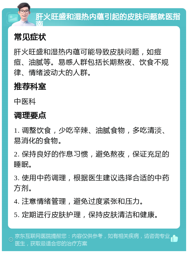 肝火旺盛和湿热内蕴引起的皮肤问题就医指南 常见症状 肝火旺盛和湿热内蕴可能导致皮肤问题，如痘痘、油腻等。易感人群包括长期熬夜、饮食不规律、情绪波动大的人群。 推荐科室 中医科 调理要点 1. 调整饮食，少吃辛辣、油腻食物，多吃清淡、易消化的食物。 2. 保持良好的作息习惯，避免熬夜，保证充足的睡眠。 3. 使用中药调理，根据医生建议选择合适的中药方剂。 4. 注意情绪管理，避免过度紧张和压力。 5. 定期进行皮肤护理，保持皮肤清洁和健康。