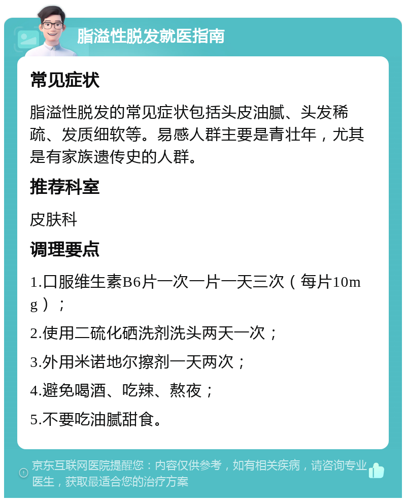 脂溢性脱发就医指南 常见症状 脂溢性脱发的常见症状包括头皮油腻、头发稀疏、发质细软等。易感人群主要是青壮年，尤其是有家族遗传史的人群。 推荐科室 皮肤科 调理要点 1.口服维生素B6片一次一片一天三次（每片10mg）； 2.使用二硫化硒洗剂洗头两天一次； 3.外用米诺地尔擦剂一天两次； 4.避免喝酒、吃辣、熬夜； 5.不要吃油腻甜食。