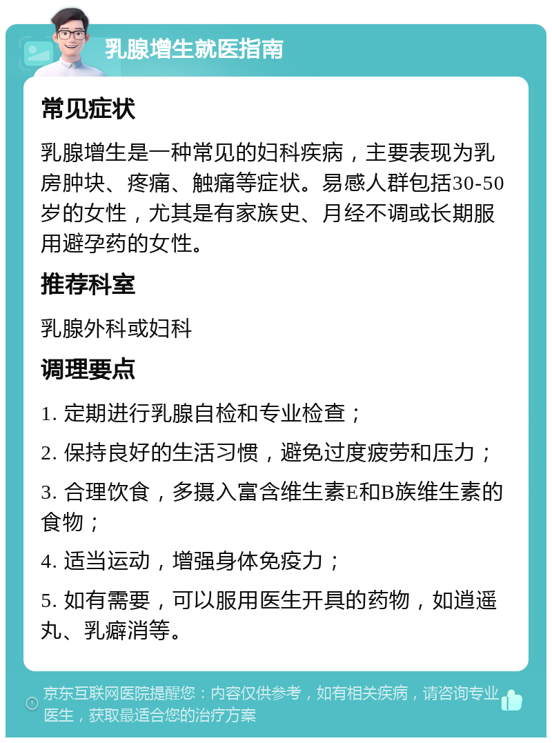 乳腺增生就医指南 常见症状 乳腺增生是一种常见的妇科疾病，主要表现为乳房肿块、疼痛、触痛等症状。易感人群包括30-50岁的女性，尤其是有家族史、月经不调或长期服用避孕药的女性。 推荐科室 乳腺外科或妇科 调理要点 1. 定期进行乳腺自检和专业检查； 2. 保持良好的生活习惯，避免过度疲劳和压力； 3. 合理饮食，多摄入富含维生素E和B族维生素的食物； 4. 适当运动，增强身体免疫力； 5. 如有需要，可以服用医生开具的药物，如逍遥丸、乳癖消等。