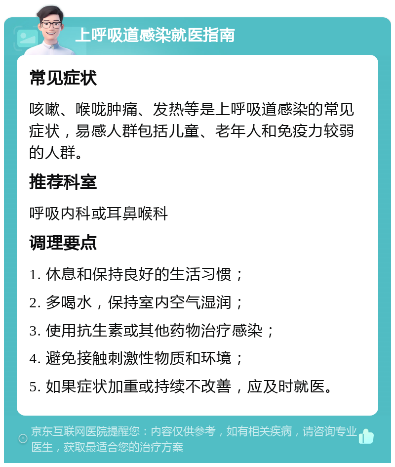 上呼吸道感染就医指南 常见症状 咳嗽、喉咙肿痛、发热等是上呼吸道感染的常见症状，易感人群包括儿童、老年人和免疫力较弱的人群。 推荐科室 呼吸内科或耳鼻喉科 调理要点 1. 休息和保持良好的生活习惯； 2. 多喝水，保持室内空气湿润； 3. 使用抗生素或其他药物治疗感染； 4. 避免接触刺激性物质和环境； 5. 如果症状加重或持续不改善，应及时就医。