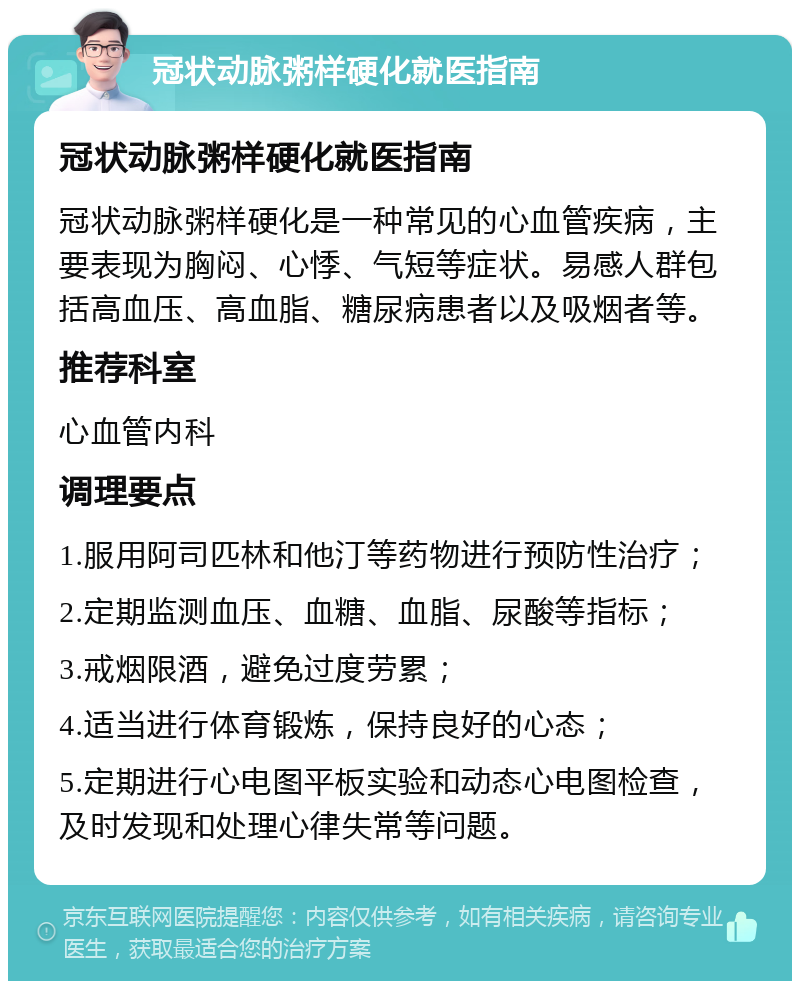 冠状动脉粥样硬化就医指南 冠状动脉粥样硬化就医指南 冠状动脉粥样硬化是一种常见的心血管疾病，主要表现为胸闷、心悸、气短等症状。易感人群包括高血压、高血脂、糖尿病患者以及吸烟者等。 推荐科室 心血管内科 调理要点 1.服用阿司匹林和他汀等药物进行预防性治疗； 2.定期监测血压、血糖、血脂、尿酸等指标； 3.戒烟限酒，避免过度劳累； 4.适当进行体育锻炼，保持良好的心态； 5.定期进行心电图平板实验和动态心电图检查，及时发现和处理心律失常等问题。