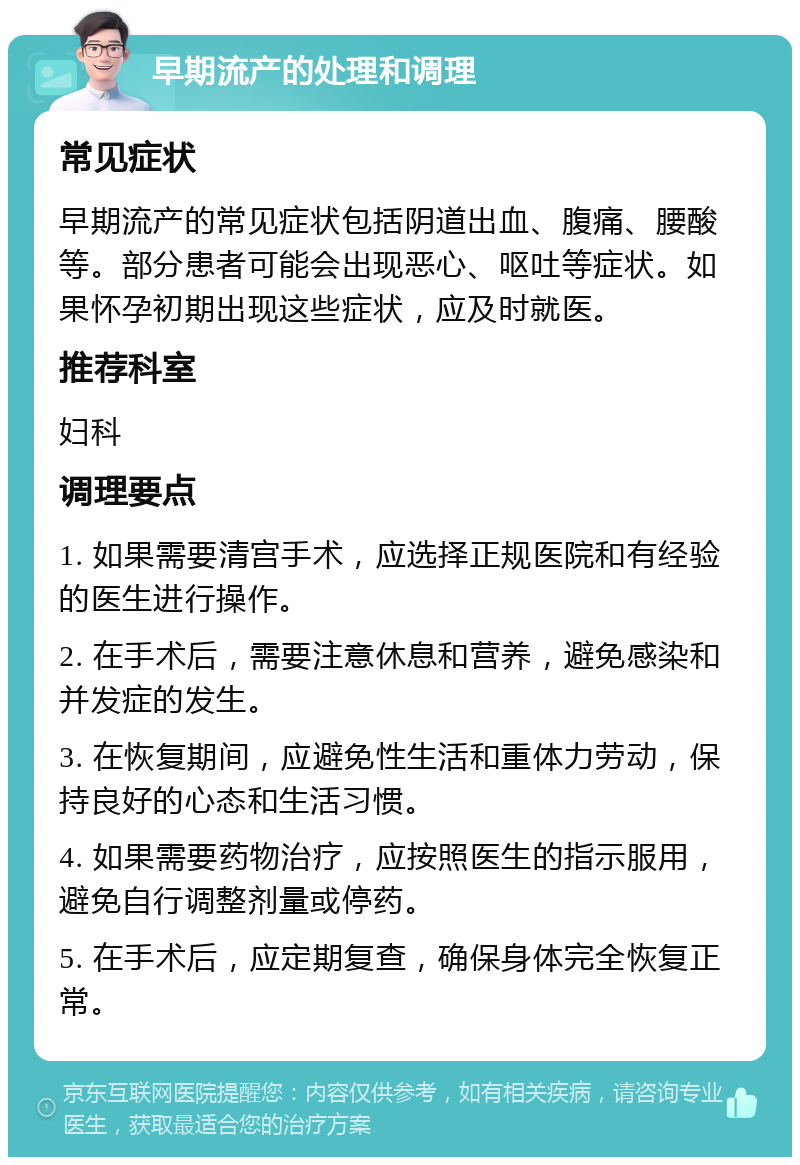 早期流产的处理和调理 常见症状 早期流产的常见症状包括阴道出血、腹痛、腰酸等。部分患者可能会出现恶心、呕吐等症状。如果怀孕初期出现这些症状，应及时就医。 推荐科室 妇科 调理要点 1. 如果需要清宫手术，应选择正规医院和有经验的医生进行操作。 2. 在手术后，需要注意休息和营养，避免感染和并发症的发生。 3. 在恢复期间，应避免性生活和重体力劳动，保持良好的心态和生活习惯。 4. 如果需要药物治疗，应按照医生的指示服用，避免自行调整剂量或停药。 5. 在手术后，应定期复查，确保身体完全恢复正常。