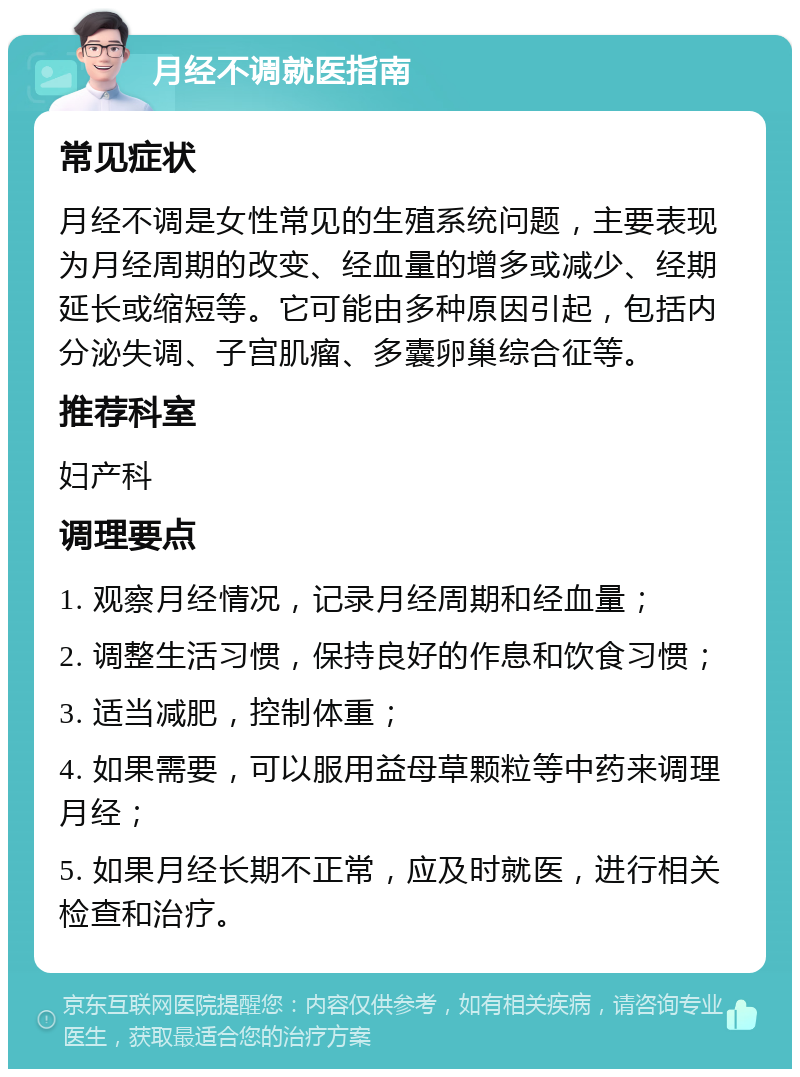 月经不调就医指南 常见症状 月经不调是女性常见的生殖系统问题，主要表现为月经周期的改变、经血量的增多或减少、经期延长或缩短等。它可能由多种原因引起，包括内分泌失调、子宫肌瘤、多囊卵巢综合征等。 推荐科室 妇产科 调理要点 1. 观察月经情况，记录月经周期和经血量； 2. 调整生活习惯，保持良好的作息和饮食习惯； 3. 适当减肥，控制体重； 4. 如果需要，可以服用益母草颗粒等中药来调理月经； 5. 如果月经长期不正常，应及时就医，进行相关检查和治疗。