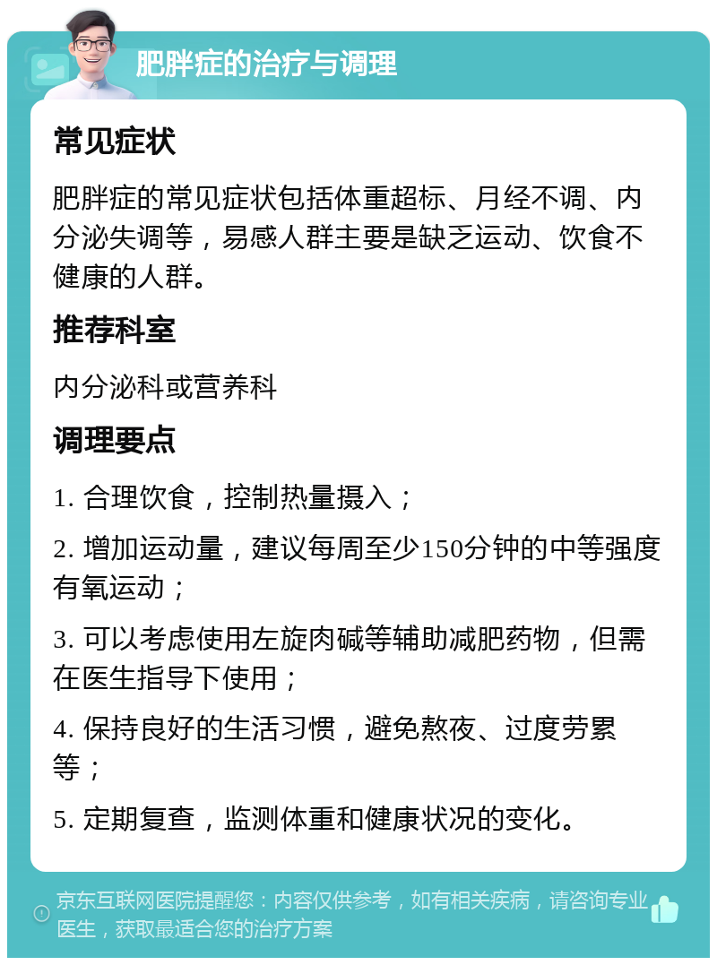 肥胖症的治疗与调理 常见症状 肥胖症的常见症状包括体重超标、月经不调、内分泌失调等，易感人群主要是缺乏运动、饮食不健康的人群。 推荐科室 内分泌科或营养科 调理要点 1. 合理饮食，控制热量摄入； 2. 增加运动量，建议每周至少150分钟的中等强度有氧运动； 3. 可以考虑使用左旋肉碱等辅助减肥药物，但需在医生指导下使用； 4. 保持良好的生活习惯，避免熬夜、过度劳累等； 5. 定期复查，监测体重和健康状况的变化。