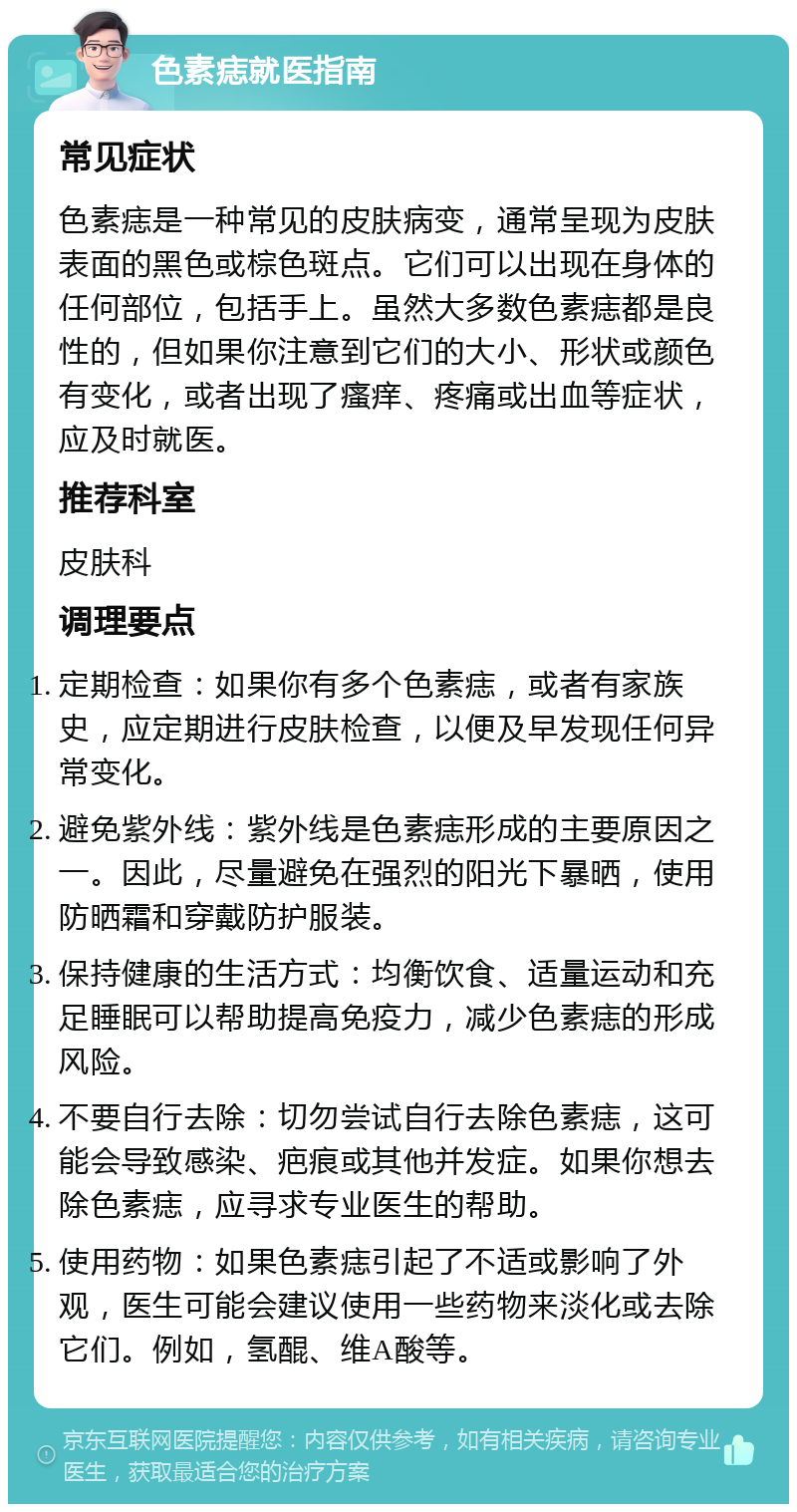 色素痣就医指南 常见症状 色素痣是一种常见的皮肤病变，通常呈现为皮肤表面的黑色或棕色斑点。它们可以出现在身体的任何部位，包括手上。虽然大多数色素痣都是良性的，但如果你注意到它们的大小、形状或颜色有变化，或者出现了瘙痒、疼痛或出血等症状，应及时就医。 推荐科室 皮肤科 调理要点 定期检查：如果你有多个色素痣，或者有家族史，应定期进行皮肤检查，以便及早发现任何异常变化。 避免紫外线：紫外线是色素痣形成的主要原因之一。因此，尽量避免在强烈的阳光下暴晒，使用防晒霜和穿戴防护服装。 保持健康的生活方式：均衡饮食、适量运动和充足睡眠可以帮助提高免疫力，减少色素痣的形成风险。 不要自行去除：切勿尝试自行去除色素痣，这可能会导致感染、疤痕或其他并发症。如果你想去除色素痣，应寻求专业医生的帮助。 使用药物：如果色素痣引起了不适或影响了外观，医生可能会建议使用一些药物来淡化或去除它们。例如，氢醌、维A酸等。