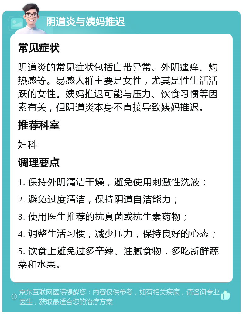 阴道炎与姨妈推迟 常见症状 阴道炎的常见症状包括白带异常、外阴瘙痒、灼热感等。易感人群主要是女性，尤其是性生活活跃的女性。姨妈推迟可能与压力、饮食习惯等因素有关，但阴道炎本身不直接导致姨妈推迟。 推荐科室 妇科 调理要点 1. 保持外阴清洁干燥，避免使用刺激性洗液； 2. 避免过度清洁，保持阴道自洁能力； 3. 使用医生推荐的抗真菌或抗生素药物； 4. 调整生活习惯，减少压力，保持良好的心态； 5. 饮食上避免过多辛辣、油腻食物，多吃新鲜蔬菜和水果。