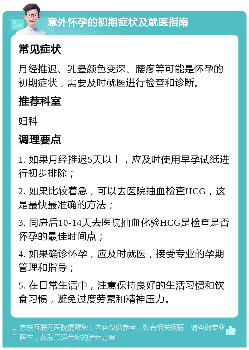 意外怀孕的初期症状及就医指南 常见症状 月经推迟、乳晕颜色变深、腰疼等可能是怀孕的初期症状，需要及时就医进行检查和诊断。 推荐科室 妇科 调理要点 1. 如果月经推迟5天以上，应及时使用早孕试纸进行初步排除； 2. 如果比较着急，可以去医院抽血检查HCG，这是最快最准确的方法； 3. 同房后10-14天去医院抽血化验HCG是检查是否怀孕的最佳时间点； 4. 如果确诊怀孕，应及时就医，接受专业的孕期管理和指导； 5. 在日常生活中，注意保持良好的生活习惯和饮食习惯，避免过度劳累和精神压力。