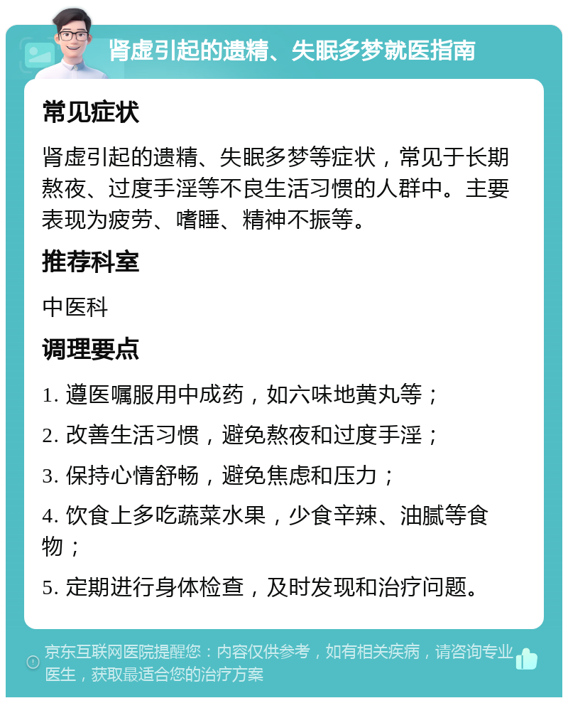 肾虚引起的遗精、失眠多梦就医指南 常见症状 肾虚引起的遗精、失眠多梦等症状，常见于长期熬夜、过度手淫等不良生活习惯的人群中。主要表现为疲劳、嗜睡、精神不振等。 推荐科室 中医科 调理要点 1. 遵医嘱服用中成药，如六味地黄丸等； 2. 改善生活习惯，避免熬夜和过度手淫； 3. 保持心情舒畅，避免焦虑和压力； 4. 饮食上多吃蔬菜水果，少食辛辣、油腻等食物； 5. 定期进行身体检查，及时发现和治疗问题。