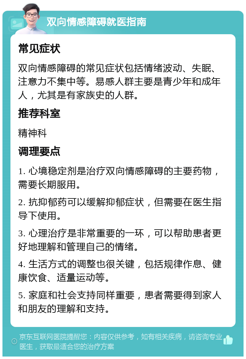 双向情感障碍就医指南 常见症状 双向情感障碍的常见症状包括情绪波动、失眠、注意力不集中等。易感人群主要是青少年和成年人，尤其是有家族史的人群。 推荐科室 精神科 调理要点 1. 心境稳定剂是治疗双向情感障碍的主要药物，需要长期服用。 2. 抗抑郁药可以缓解抑郁症状，但需要在医生指导下使用。 3. 心理治疗是非常重要的一环，可以帮助患者更好地理解和管理自己的情绪。 4. 生活方式的调整也很关键，包括规律作息、健康饮食、适量运动等。 5. 家庭和社会支持同样重要，患者需要得到家人和朋友的理解和支持。