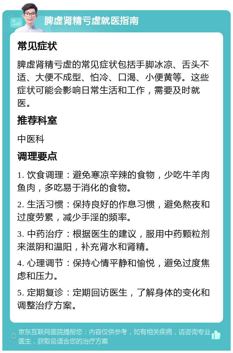 脾虚肾精亏虚就医指南 常见症状 脾虚肾精亏虚的常见症状包括手脚冰凉、舌头不适、大便不成型、怕冷、口渴、小便黄等。这些症状可能会影响日常生活和工作，需要及时就医。 推荐科室 中医科 调理要点 1. 饮食调理：避免寒凉辛辣的食物，少吃牛羊肉鱼肉，多吃易于消化的食物。 2. 生活习惯：保持良好的作息习惯，避免熬夜和过度劳累，减少手淫的频率。 3. 中药治疗：根据医生的建议，服用中药颗粒剂来滋阴和温阳，补充肾水和肾精。 4. 心理调节：保持心情平静和愉悦，避免过度焦虑和压力。 5. 定期复诊：定期回访医生，了解身体的变化和调整治疗方案。