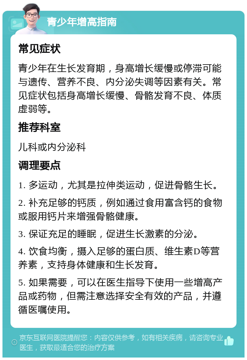 青少年增高指南 常见症状 青少年在生长发育期，身高增长缓慢或停滞可能与遗传、营养不良、内分泌失调等因素有关。常见症状包括身高增长缓慢、骨骼发育不良、体质虚弱等。 推荐科室 儿科或内分泌科 调理要点 1. 多运动，尤其是拉伸类运动，促进骨骼生长。 2. 补充足够的钙质，例如通过食用富含钙的食物或服用钙片来增强骨骼健康。 3. 保证充足的睡眠，促进生长激素的分泌。 4. 饮食均衡，摄入足够的蛋白质、维生素D等营养素，支持身体健康和生长发育。 5. 如果需要，可以在医生指导下使用一些增高产品或药物，但需注意选择安全有效的产品，并遵循医嘱使用。