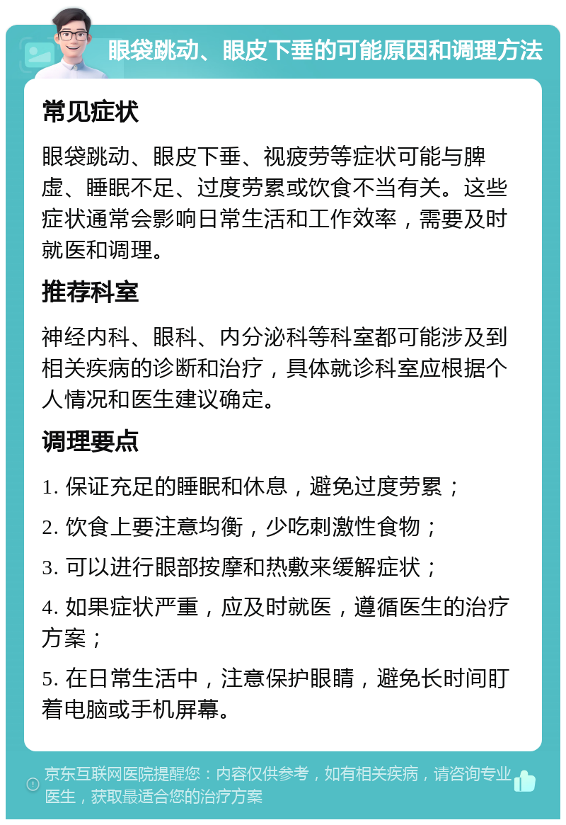 眼袋跳动、眼皮下垂的可能原因和调理方法 常见症状 眼袋跳动、眼皮下垂、视疲劳等症状可能与脾虚、睡眠不足、过度劳累或饮食不当有关。这些症状通常会影响日常生活和工作效率，需要及时就医和调理。 推荐科室 神经内科、眼科、内分泌科等科室都可能涉及到相关疾病的诊断和治疗，具体就诊科室应根据个人情况和医生建议确定。 调理要点 1. 保证充足的睡眠和休息，避免过度劳累； 2. 饮食上要注意均衡，少吃刺激性食物； 3. 可以进行眼部按摩和热敷来缓解症状； 4. 如果症状严重，应及时就医，遵循医生的治疗方案； 5. 在日常生活中，注意保护眼睛，避免长时间盯着电脑或手机屏幕。