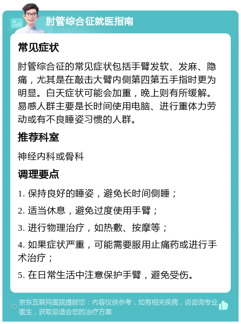 肘管综合征就医指南 常见症状 肘管综合征的常见症状包括手臂发软、发麻、隐痛，尤其是在敲击大臂内侧第四第五手指时更为明显。白天症状可能会加重，晚上则有所缓解。易感人群主要是长时间使用电脑、进行重体力劳动或有不良睡姿习惯的人群。 推荐科室 神经内科或骨科 调理要点 1. 保持良好的睡姿，避免长时间侧睡； 2. 适当休息，避免过度使用手臂； 3. 进行物理治疗，如热敷、按摩等； 4. 如果症状严重，可能需要服用止痛药或进行手术治疗； 5. 在日常生活中注意保护手臂，避免受伤。