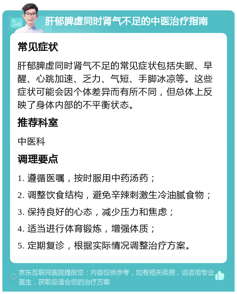 肝郁脾虚同时肾气不足的中医治疗指南 常见症状 肝郁脾虚同时肾气不足的常见症状包括失眠、早醒、心跳加速、乏力、气短、手脚冰凉等。这些症状可能会因个体差异而有所不同，但总体上反映了身体内部的不平衡状态。 推荐科室 中医科 调理要点 1. 遵循医嘱，按时服用中药汤药； 2. 调整饮食结构，避免辛辣刺激生冷油腻食物； 3. 保持良好的心态，减少压力和焦虑； 4. 适当进行体育锻炼，增强体质； 5. 定期复诊，根据实际情况调整治疗方案。