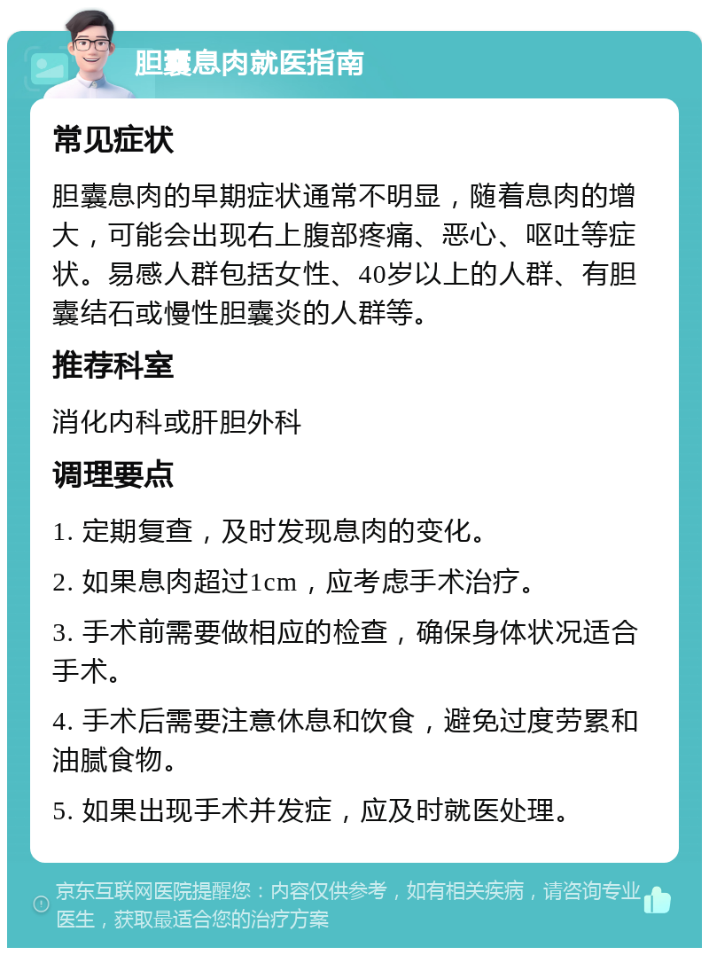 胆囊息肉就医指南 常见症状 胆囊息肉的早期症状通常不明显，随着息肉的增大，可能会出现右上腹部疼痛、恶心、呕吐等症状。易感人群包括女性、40岁以上的人群、有胆囊结石或慢性胆囊炎的人群等。 推荐科室 消化内科或肝胆外科 调理要点 1. 定期复查，及时发现息肉的变化。 2. 如果息肉超过1cm，应考虑手术治疗。 3. 手术前需要做相应的检查，确保身体状况适合手术。 4. 手术后需要注意休息和饮食，避免过度劳累和油腻食物。 5. 如果出现手术并发症，应及时就医处理。