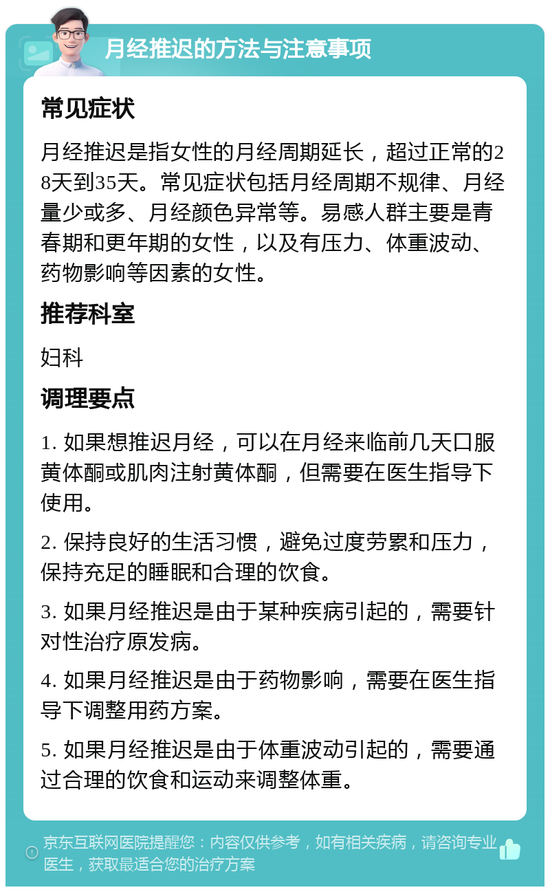 月经推迟的方法与注意事项 常见症状 月经推迟是指女性的月经周期延长，超过正常的28天到35天。常见症状包括月经周期不规律、月经量少或多、月经颜色异常等。易感人群主要是青春期和更年期的女性，以及有压力、体重波动、药物影响等因素的女性。 推荐科室 妇科 调理要点 1. 如果想推迟月经，可以在月经来临前几天口服黄体酮或肌肉注射黄体酮，但需要在医生指导下使用。 2. 保持良好的生活习惯，避免过度劳累和压力，保持充足的睡眠和合理的饮食。 3. 如果月经推迟是由于某种疾病引起的，需要针对性治疗原发病。 4. 如果月经推迟是由于药物影响，需要在医生指导下调整用药方案。 5. 如果月经推迟是由于体重波动引起的，需要通过合理的饮食和运动来调整体重。