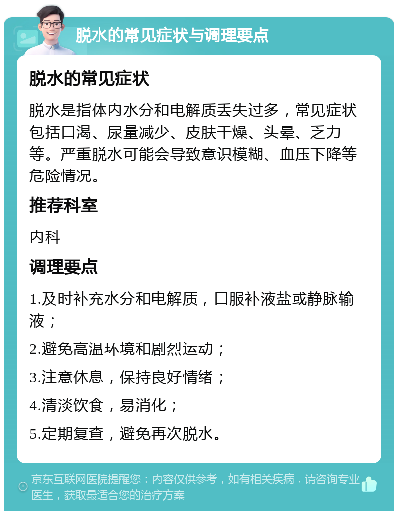 脱水的常见症状与调理要点 脱水的常见症状 脱水是指体内水分和电解质丢失过多，常见症状包括口渴、尿量减少、皮肤干燥、头晕、乏力等。严重脱水可能会导致意识模糊、血压下降等危险情况。 推荐科室 内科 调理要点 1.及时补充水分和电解质，口服补液盐或静脉输液； 2.避免高温环境和剧烈运动； 3.注意休息，保持良好情绪； 4.清淡饮食，易消化； 5.定期复查，避免再次脱水。