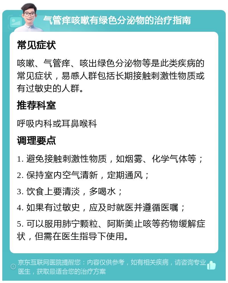 气管痒咳嗽有绿色分泌物的治疗指南 常见症状 咳嗽、气管痒、咳出绿色分泌物等是此类疾病的常见症状，易感人群包括长期接触刺激性物质或有过敏史的人群。 推荐科室 呼吸内科或耳鼻喉科 调理要点 1. 避免接触刺激性物质，如烟雾、化学气体等； 2. 保持室内空气清新，定期通风； 3. 饮食上要清淡，多喝水； 4. 如果有过敏史，应及时就医并遵循医嘱； 5. 可以服用肺宁颗粒、阿斯美止咳等药物缓解症状，但需在医生指导下使用。