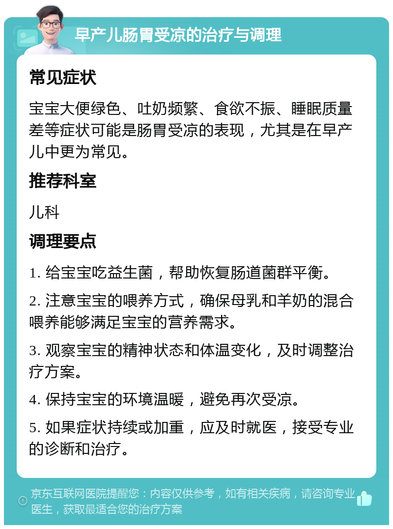 早产儿肠胃受凉的治疗与调理 常见症状 宝宝大便绿色、吐奶频繁、食欲不振、睡眠质量差等症状可能是肠胃受凉的表现，尤其是在早产儿中更为常见。 推荐科室 儿科 调理要点 1. 给宝宝吃益生菌，帮助恢复肠道菌群平衡。 2. 注意宝宝的喂养方式，确保母乳和羊奶的混合喂养能够满足宝宝的营养需求。 3. 观察宝宝的精神状态和体温变化，及时调整治疗方案。 4. 保持宝宝的环境温暖，避免再次受凉。 5. 如果症状持续或加重，应及时就医，接受专业的诊断和治疗。