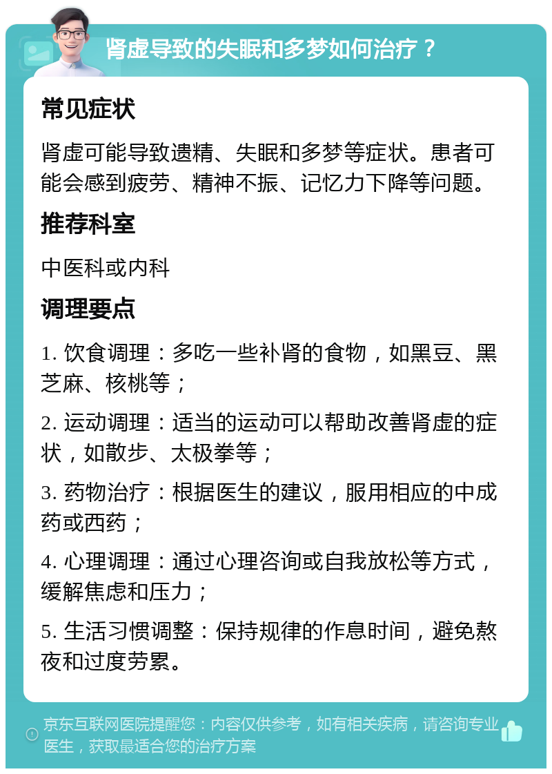 肾虚导致的失眠和多梦如何治疗？ 常见症状 肾虚可能导致遗精、失眠和多梦等症状。患者可能会感到疲劳、精神不振、记忆力下降等问题。 推荐科室 中医科或内科 调理要点 1. 饮食调理：多吃一些补肾的食物，如黑豆、黑芝麻、核桃等； 2. 运动调理：适当的运动可以帮助改善肾虚的症状，如散步、太极拳等； 3. 药物治疗：根据医生的建议，服用相应的中成药或西药； 4. 心理调理：通过心理咨询或自我放松等方式，缓解焦虑和压力； 5. 生活习惯调整：保持规律的作息时间，避免熬夜和过度劳累。