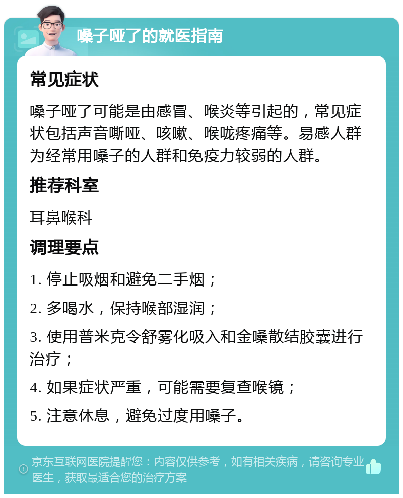 嗓子哑了的就医指南 常见症状 嗓子哑了可能是由感冒、喉炎等引起的，常见症状包括声音嘶哑、咳嗽、喉咙疼痛等。易感人群为经常用嗓子的人群和免疫力较弱的人群。 推荐科室 耳鼻喉科 调理要点 1. 停止吸烟和避免二手烟； 2. 多喝水，保持喉部湿润； 3. 使用普米克令舒雾化吸入和金嗓散结胶囊进行治疗； 4. 如果症状严重，可能需要复查喉镜； 5. 注意休息，避免过度用嗓子。