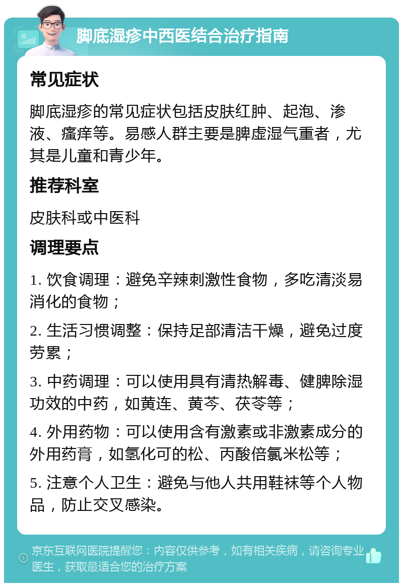 脚底湿疹中西医结合治疗指南 常见症状 脚底湿疹的常见症状包括皮肤红肿、起泡、渗液、瘙痒等。易感人群主要是脾虚湿气重者，尤其是儿童和青少年。 推荐科室 皮肤科或中医科 调理要点 1. 饮食调理：避免辛辣刺激性食物，多吃清淡易消化的食物； 2. 生活习惯调整：保持足部清洁干燥，避免过度劳累； 3. 中药调理：可以使用具有清热解毒、健脾除湿功效的中药，如黄连、黄芩、茯苓等； 4. 外用药物：可以使用含有激素或非激素成分的外用药膏，如氢化可的松、丙酸倍氯米松等； 5. 注意个人卫生：避免与他人共用鞋袜等个人物品，防止交叉感染。