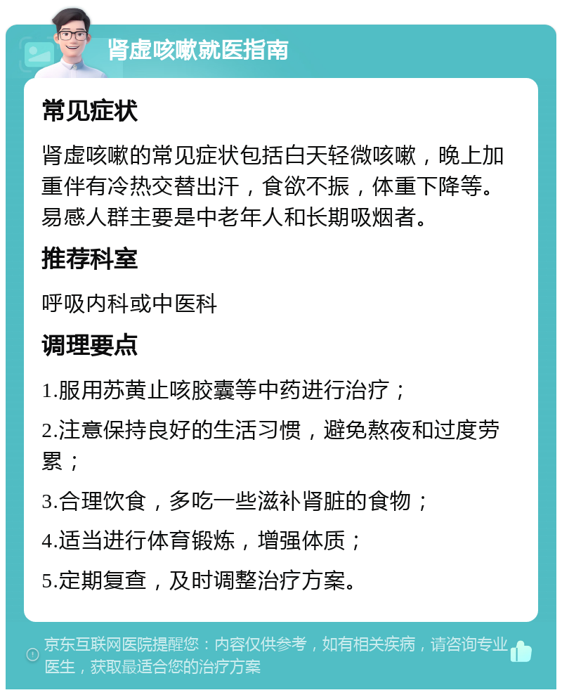 肾虚咳嗽就医指南 常见症状 肾虚咳嗽的常见症状包括白天轻微咳嗽，晚上加重伴有冷热交替出汗，食欲不振，体重下降等。易感人群主要是中老年人和长期吸烟者。 推荐科室 呼吸内科或中医科 调理要点 1.服用苏黄止咳胶囊等中药进行治疗； 2.注意保持良好的生活习惯，避免熬夜和过度劳累； 3.合理饮食，多吃一些滋补肾脏的食物； 4.适当进行体育锻炼，增强体质； 5.定期复查，及时调整治疗方案。