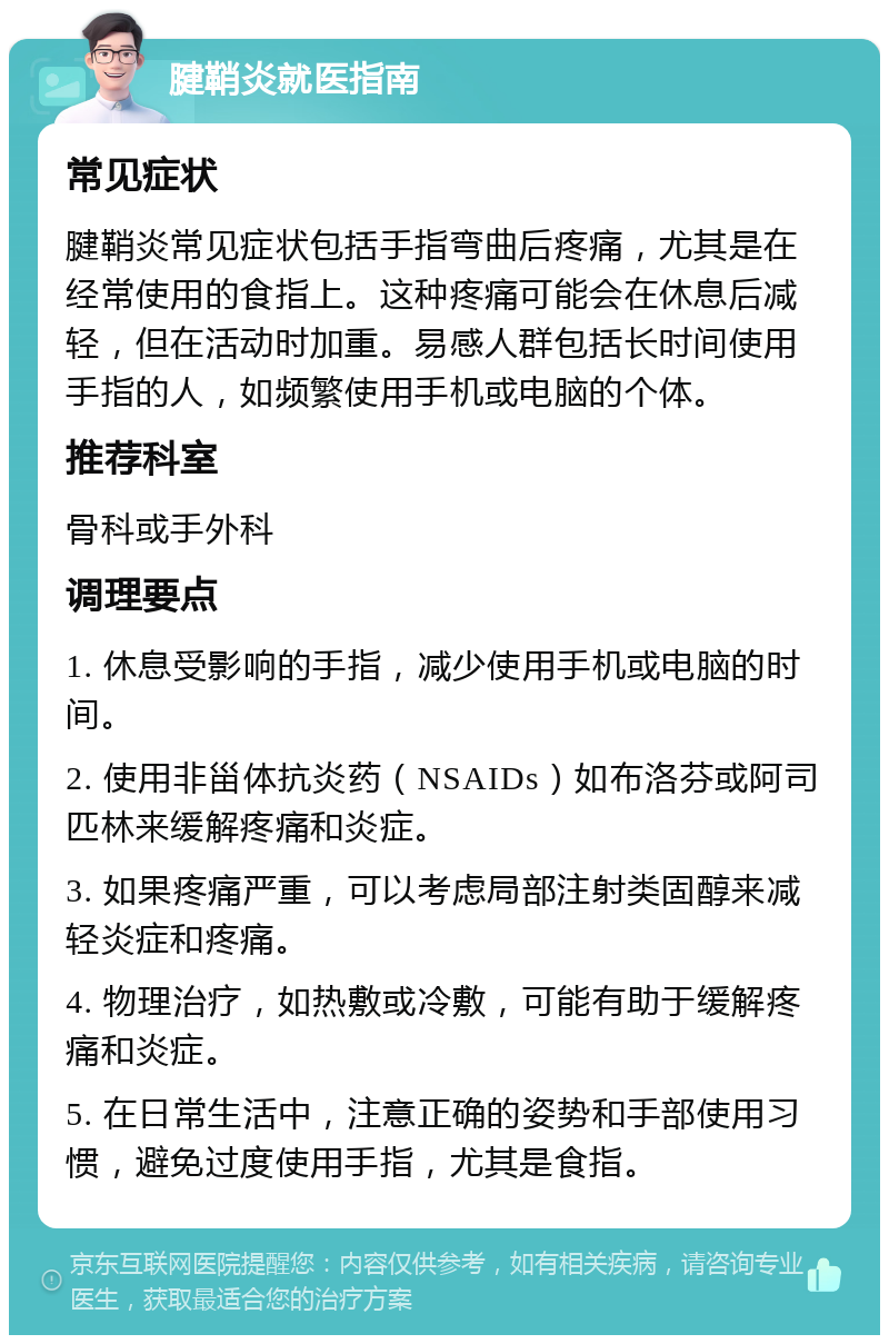 腱鞘炎就医指南 常见症状 腱鞘炎常见症状包括手指弯曲后疼痛，尤其是在经常使用的食指上。这种疼痛可能会在休息后减轻，但在活动时加重。易感人群包括长时间使用手指的人，如频繁使用手机或电脑的个体。 推荐科室 骨科或手外科 调理要点 1. 休息受影响的手指，减少使用手机或电脑的时间。 2. 使用非甾体抗炎药（NSAIDs）如布洛芬或阿司匹林来缓解疼痛和炎症。 3. 如果疼痛严重，可以考虑局部注射类固醇来减轻炎症和疼痛。 4. 物理治疗，如热敷或冷敷，可能有助于缓解疼痛和炎症。 5. 在日常生活中，注意正确的姿势和手部使用习惯，避免过度使用手指，尤其是食指。