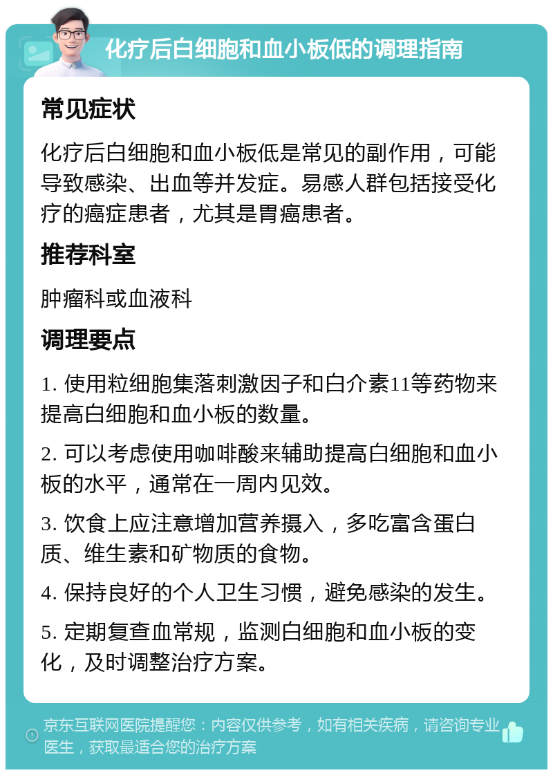 化疗后白细胞和血小板低的调理指南 常见症状 化疗后白细胞和血小板低是常见的副作用，可能导致感染、出血等并发症。易感人群包括接受化疗的癌症患者，尤其是胃癌患者。 推荐科室 肿瘤科或血液科 调理要点 1. 使用粒细胞集落刺激因子和白介素11等药物来提高白细胞和血小板的数量。 2. 可以考虑使用咖啡酸来辅助提高白细胞和血小板的水平，通常在一周内见效。 3. 饮食上应注意增加营养摄入，多吃富含蛋白质、维生素和矿物质的食物。 4. 保持良好的个人卫生习惯，避免感染的发生。 5. 定期复查血常规，监测白细胞和血小板的变化，及时调整治疗方案。