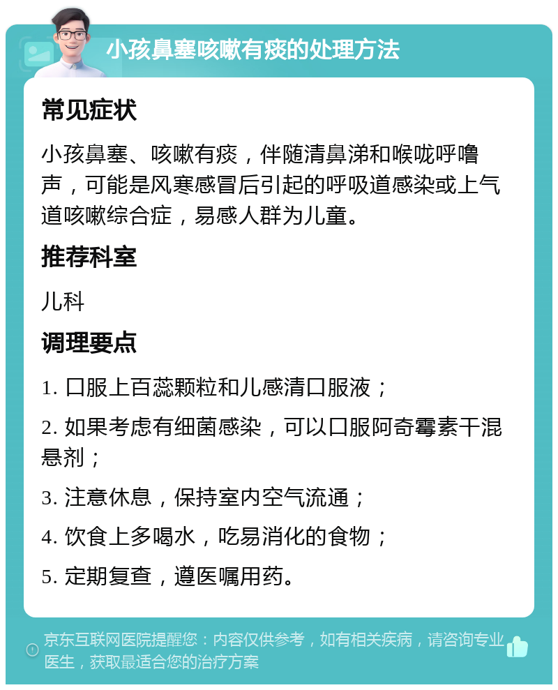 小孩鼻塞咳嗽有痰的处理方法 常见症状 小孩鼻塞、咳嗽有痰，伴随清鼻涕和喉咙呼噜声，可能是风寒感冒后引起的呼吸道感染或上气道咳嗽综合症，易感人群为儿童。 推荐科室 儿科 调理要点 1. 口服上百蕊颗粒和儿感清口服液； 2. 如果考虑有细菌感染，可以口服阿奇霉素干混悬剂； 3. 注意休息，保持室内空气流通； 4. 饮食上多喝水，吃易消化的食物； 5. 定期复查，遵医嘱用药。