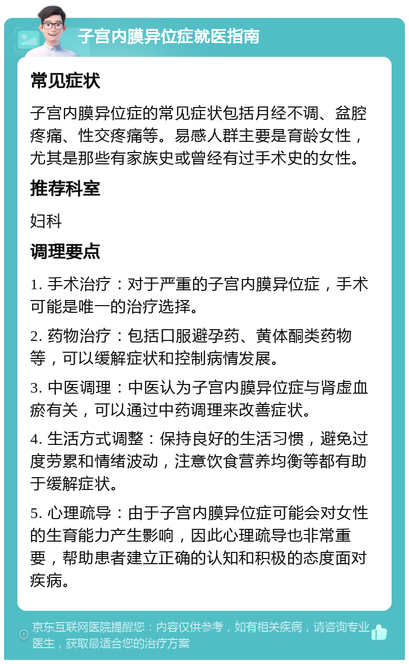 子宫内膜异位症就医指南 常见症状 子宫内膜异位症的常见症状包括月经不调、盆腔疼痛、性交疼痛等。易感人群主要是育龄女性，尤其是那些有家族史或曾经有过手术史的女性。 推荐科室 妇科 调理要点 1. 手术治疗：对于严重的子宫内膜异位症，手术可能是唯一的治疗选择。 2. 药物治疗：包括口服避孕药、黄体酮类药物等，可以缓解症状和控制病情发展。 3. 中医调理：中医认为子宫内膜异位症与肾虚血瘀有关，可以通过中药调理来改善症状。 4. 生活方式调整：保持良好的生活习惯，避免过度劳累和情绪波动，注意饮食营养均衡等都有助于缓解症状。 5. 心理疏导：由于子宫内膜异位症可能会对女性的生育能力产生影响，因此心理疏导也非常重要，帮助患者建立正确的认知和积极的态度面对疾病。