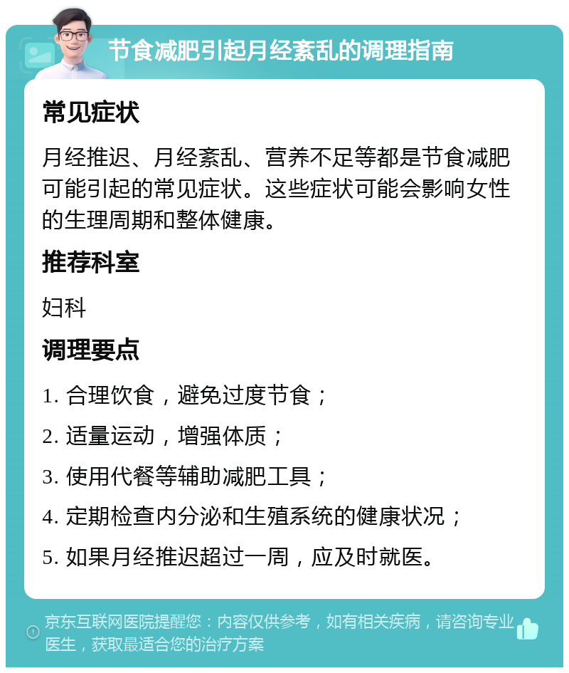 节食减肥引起月经紊乱的调理指南 常见症状 月经推迟、月经紊乱、营养不足等都是节食减肥可能引起的常见症状。这些症状可能会影响女性的生理周期和整体健康。 推荐科室 妇科 调理要点 1. 合理饮食，避免过度节食； 2. 适量运动，增强体质； 3. 使用代餐等辅助减肥工具； 4. 定期检查内分泌和生殖系统的健康状况； 5. 如果月经推迟超过一周，应及时就医。