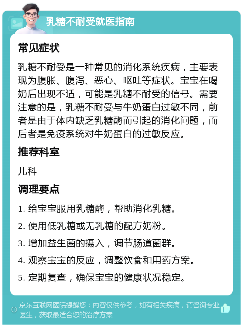 乳糖不耐受就医指南 常见症状 乳糖不耐受是一种常见的消化系统疾病，主要表现为腹胀、腹泻、恶心、呕吐等症状。宝宝在喝奶后出现不适，可能是乳糖不耐受的信号。需要注意的是，乳糖不耐受与牛奶蛋白过敏不同，前者是由于体内缺乏乳糖酶而引起的消化问题，而后者是免疫系统对牛奶蛋白的过敏反应。 推荐科室 儿科 调理要点 1. 给宝宝服用乳糖酶，帮助消化乳糖。 2. 使用低乳糖或无乳糖的配方奶粉。 3. 增加益生菌的摄入，调节肠道菌群。 4. 观察宝宝的反应，调整饮食和用药方案。 5. 定期复查，确保宝宝的健康状况稳定。